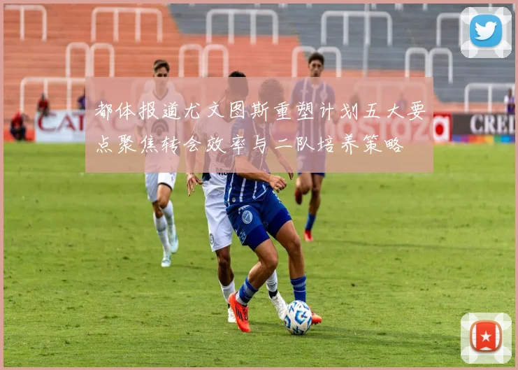都体报道尤文图斯重塑计划五大要点聚焦转会效率与二队培养策略
