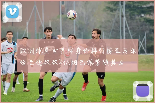欧洲球员世界杯身价排行榜亚马尔哈兰德双双2亿姆巴佩紧随其后