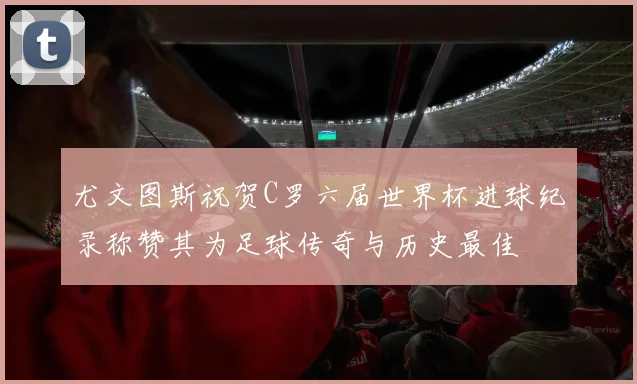 尤文图斯祝贺C罗六届世界杯进球纪录称赞其为足球传奇与历史最佳