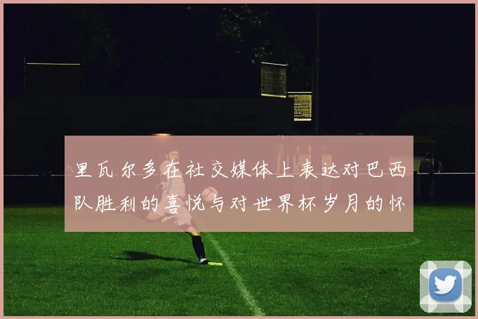 里瓦尔多在社交媒体上表达对巴西队胜利的喜悦与对世界杯岁月的怀念