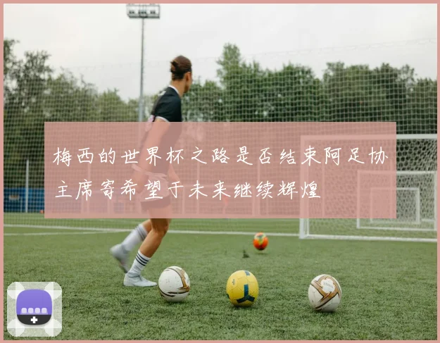 梅西的世界杯之路是否结束阿足协主席寄希望于未来继续辉煌