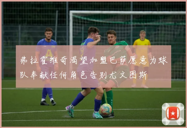弗拉霍维奇渴望加盟巴萨愿意为球队奉献任何角色告别尤文图斯