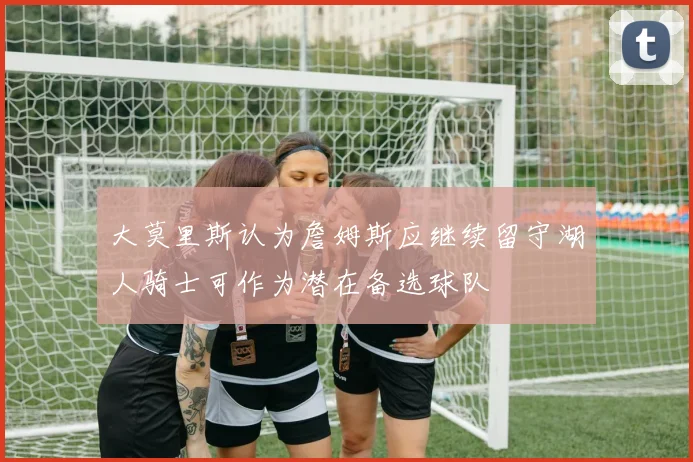 大莫里斯认为詹姆斯应继续留守湖人骑士可作为潜在备选球队