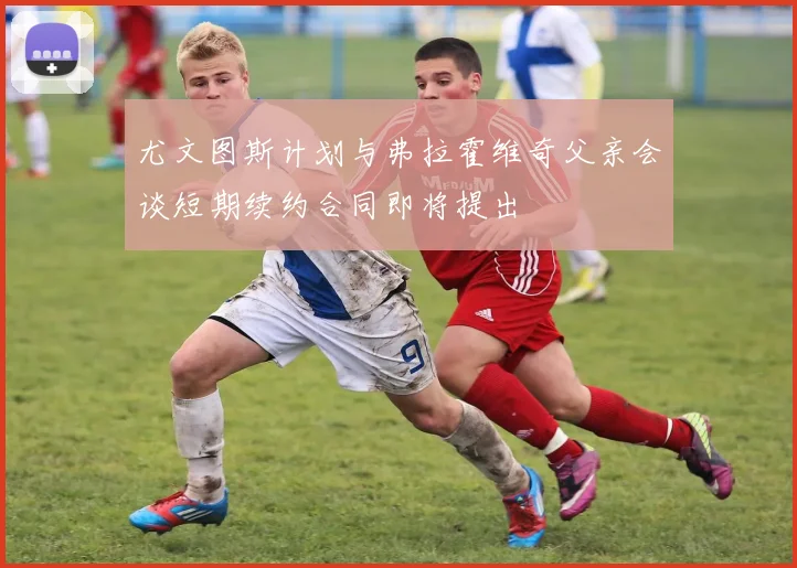 尤文图斯计划与弗拉霍维奇父亲会谈短期续约合同即将提出