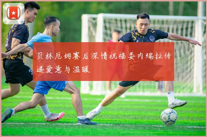 贝林厄姆赛后深情祝福委内瑞拉传递爱意与温暖