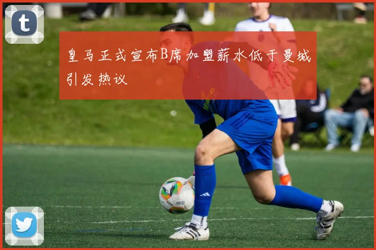 皇马正式宣布B席加盟薪水低于曼城引发热议