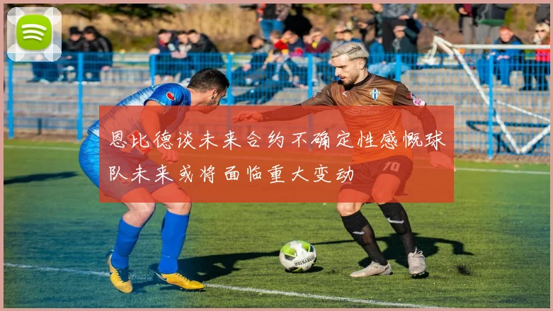 恩比德谈未来合约不确定性感慨球队未来或将面临重大变动