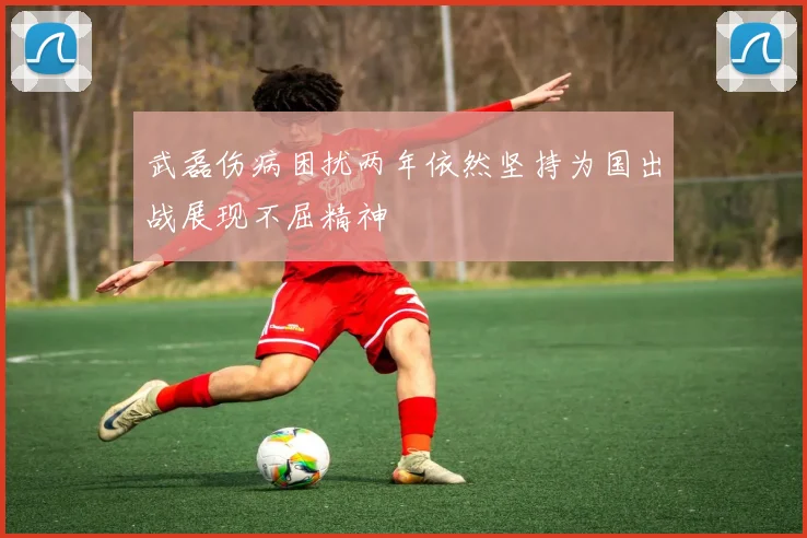 武磊伤病困扰两年依然坚持为国出战展现不屈精神