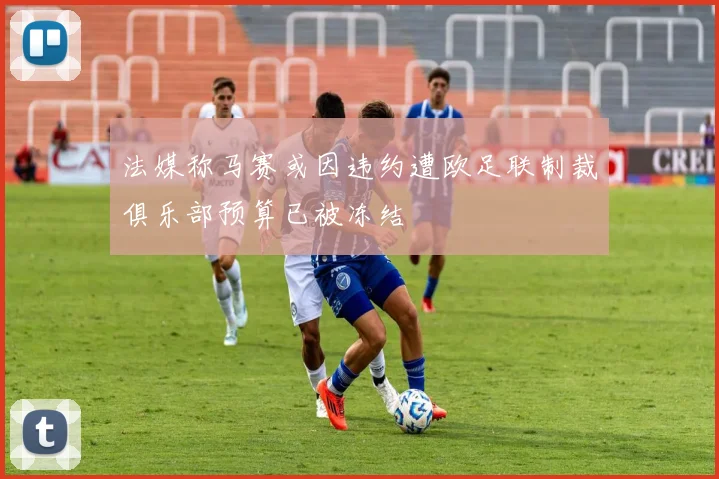 法媒称马赛或因违约遭欧足联制裁俱乐部预算已被冻结