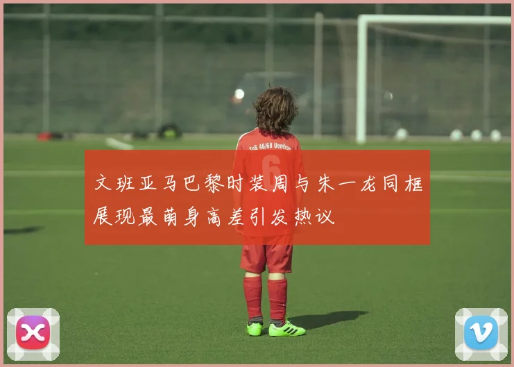 文班亚马巴黎时装周与朱一龙同框展现最萌身高差引发热议