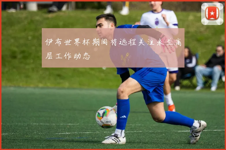 伊布世界杯期间将远程关注米兰高层工作动态