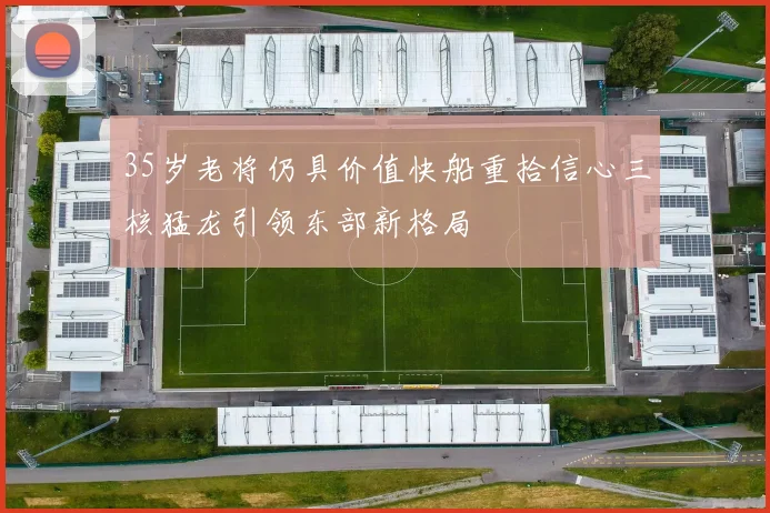 35岁老将仍具价值快船重拾信心三核猛龙引领东部新格局