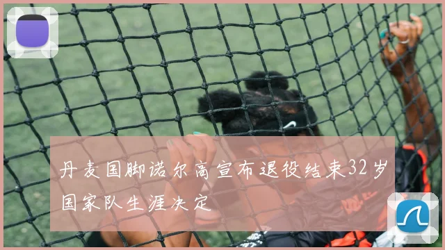 丹麦国脚诺尔高宣布退役结束32岁国家队生涯决定