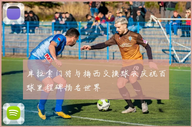 库拉索门将与梅西交换球衣庆祝百球里程碑扬名世界