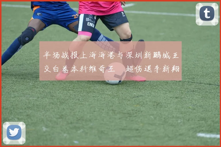 半场战报上海海港与深圳新鹏城互交白卷本科维奇王燊超伤退李新翔错失良机