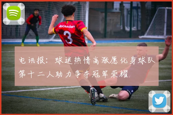 电讯报：球迷热情高涨愿化身球队第十二人助力争夺冠军荣耀
