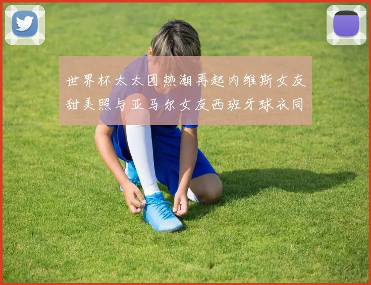 世界杯太太团热潮再起内维斯女友甜美照与亚马尔女友西班牙球衣同框秀