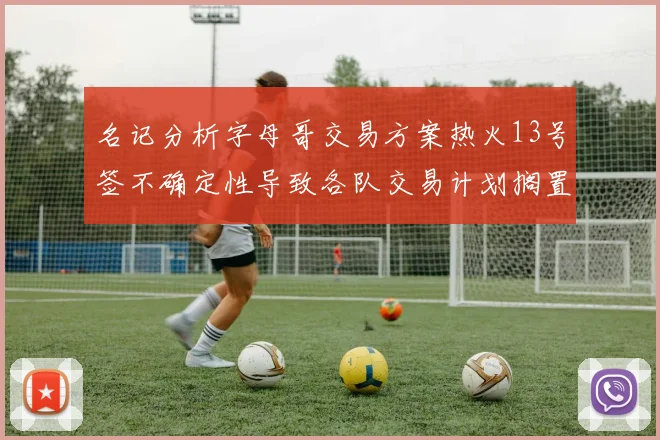 名记分析字母哥交易方案热火13号签不确定性导致各队交易计划搁置