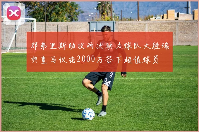 邓弗里斯助攻两次助力球队大胜瑞典皇马仅花2000万签下超值球员